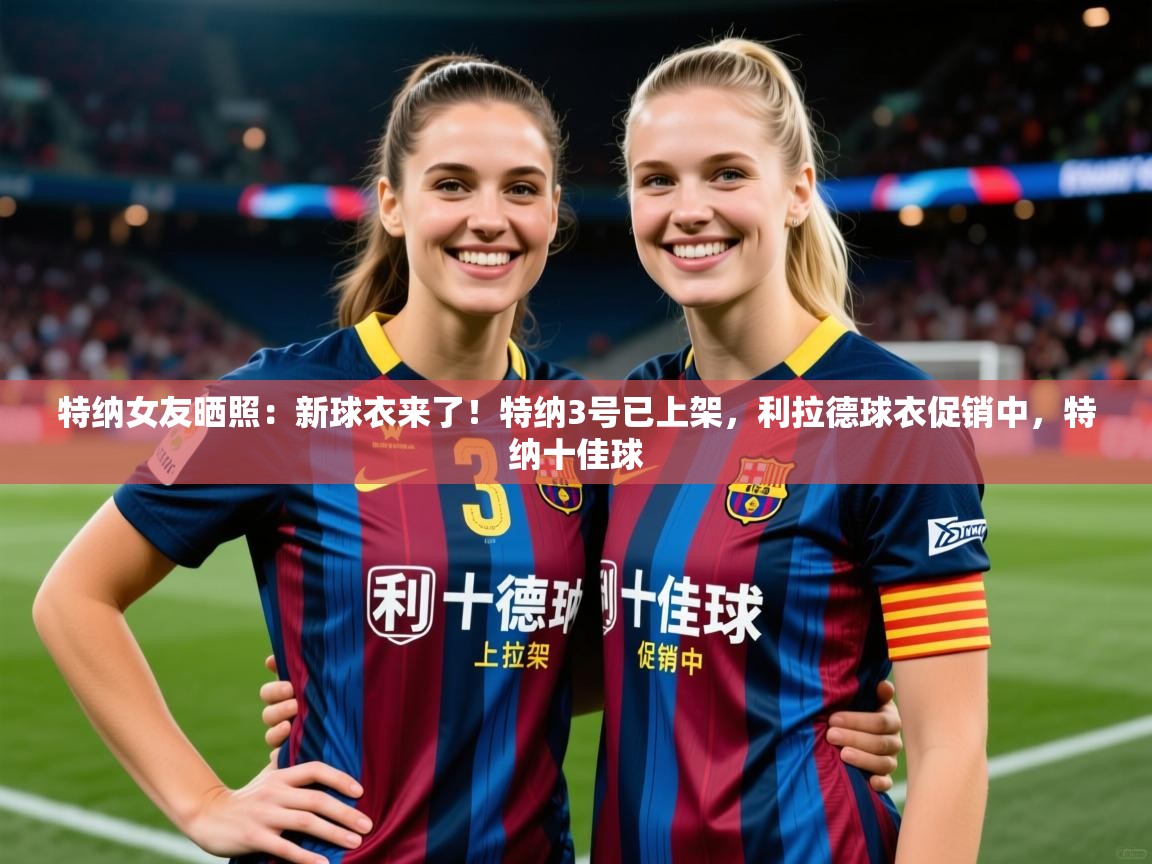 2025开云体育官网地址特纳女友晒照：新球衣来了！特纳3号已上架，利拉德球衣促销中，特纳十佳球